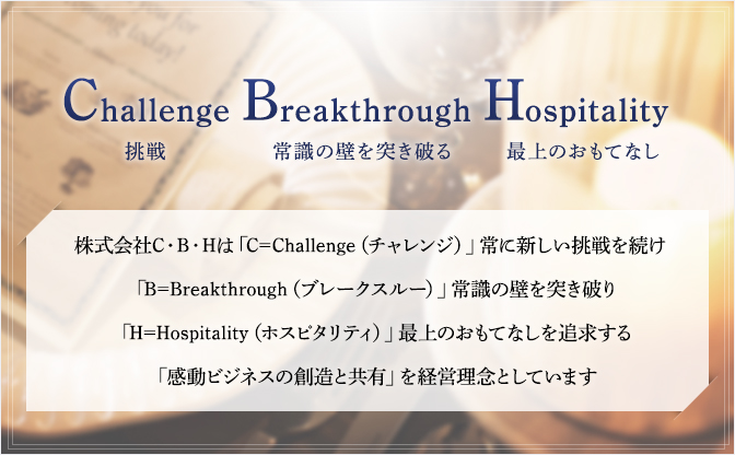 Challenge挑戦 Breakthrough常識の壁を突き破る Hospitality最上のおもてなし 株式会社C・B・Hは「C=Challenge（チャレンジ）」常に新しい挑戦を続け「B=Breakthrough（ブレークスルー）」常識の壁を突き破り「H=Hospitality（ホスピタリティ）」最上のおもてなしを追求する「感動ビジネスの創造と共有」を経営理念としています